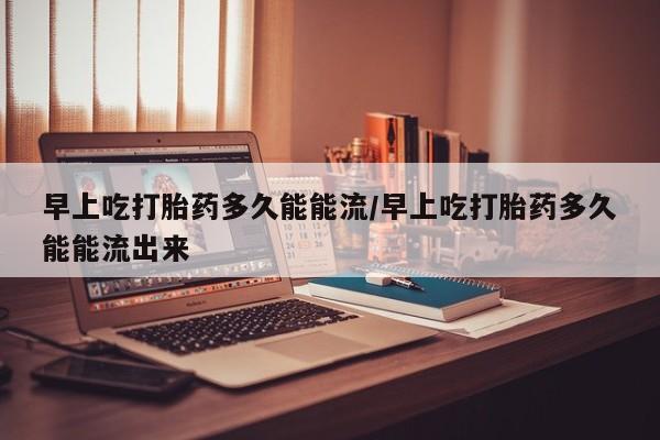 米非米索网上购买早上吃打胎药多久能能流/早上吃打胎药多久能能流出来