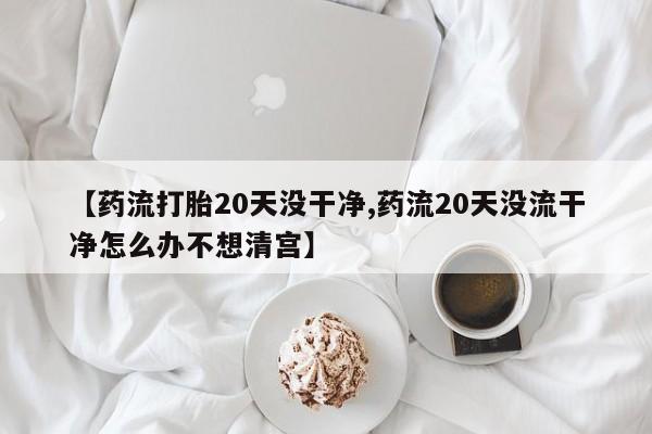 米非米索网上购买【药流打胎20天没干净,药流20天没流干净怎么办不想清宫】