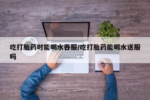 米非米索网上购买吃打胎药时能喝水吞服/吃打胎药能喝水送服吗