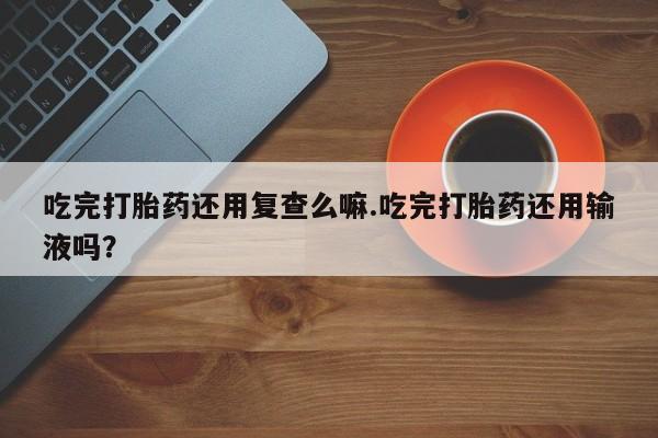 米非米索网上购买吃完打胎药还用复查么嘛.吃完打胎药还用输液吗？