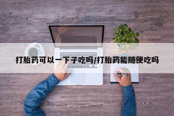 米非米索网上购买打胎药可以一下子吃吗/打胎药能随便吃吗