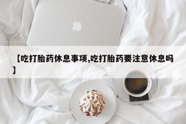 米非米索网上购买【吃打胎药休息事项,吃打胎药要注意休息吗】