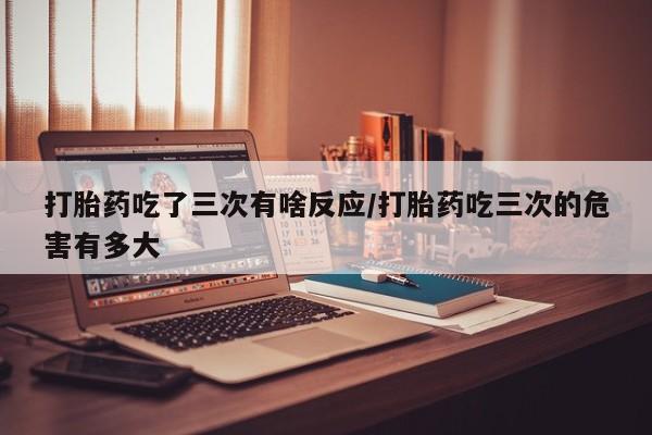 米非米索网上购买打胎药吃了三次有啥反应/打胎药吃三次的危害有多大