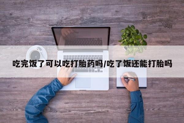 米非米索网上购买吃完饭了可以吃打胎药吗/吃了饭还能打胎吗