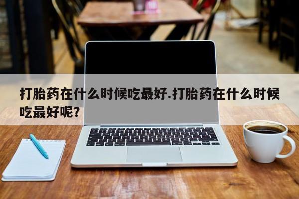 米非米索网上购买打胎药在什么时候吃最好.打胎药在什么时候吃最好呢？