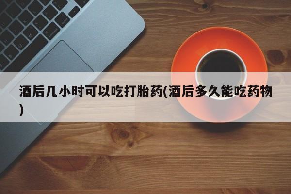 米非米索网上购买酒后几小时可以吃打胎药(酒后多久能吃药物)