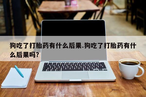 米非米索网上购买狗吃了打胎药有什么后果.狗吃了打胎药有什么后果吗？