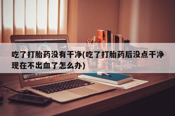 米非米索网上购买吃了打胎药没有干净(吃了打胎药后没点干净现在不出血了怎么办)