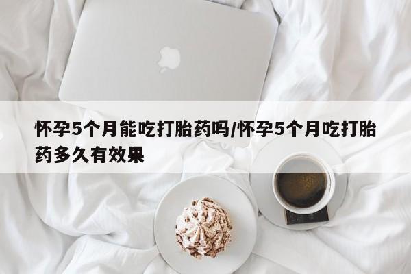 米非米索网上购买怀孕5个月能吃打胎药吗/怀孕5个月吃打胎药多久有效果