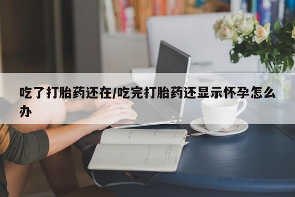 米非米索网上购买吃了打胎药还在/吃完打胎药还显示怀孕怎么办