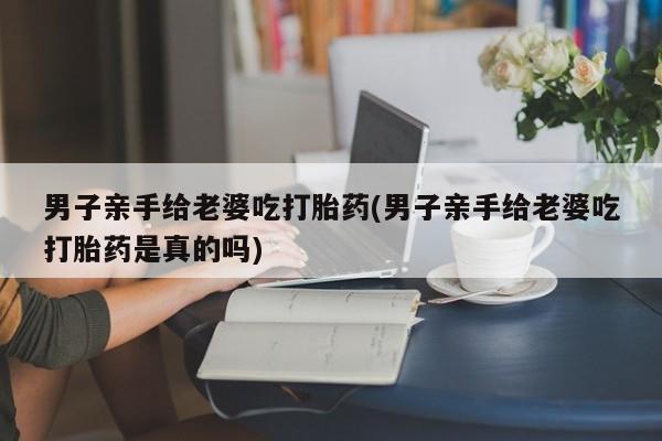 米非米索网上购买男子亲手给老婆吃打胎药(男子亲手给老婆吃打胎药是真的吗)