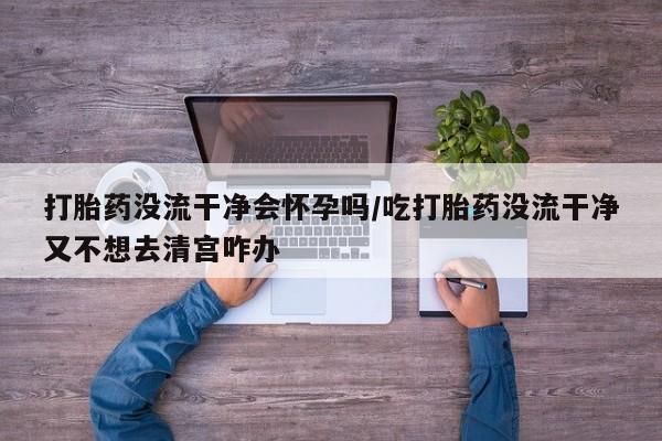 米非米索网上购买打胎药没流干净会怀孕吗/吃打胎药没流干净又不想去清宫咋办