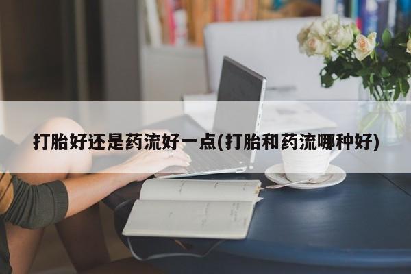 米非米索网上购买打胎好还是药流好一点(打胎和药流哪种好)