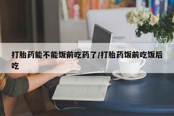 米非米索网上购买打胎药能不能饭前吃药了/打胎药饭前吃饭后吃