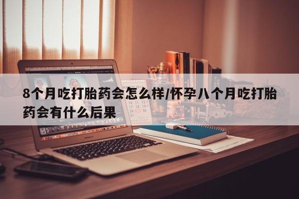 米非米索网上购买8个月吃打胎药会怎么样/怀孕八个月吃打胎药会有什么后果