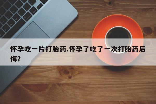 米非米索网上购买怀孕吃一片打胎药.怀孕了吃了一次打胎药后悔？