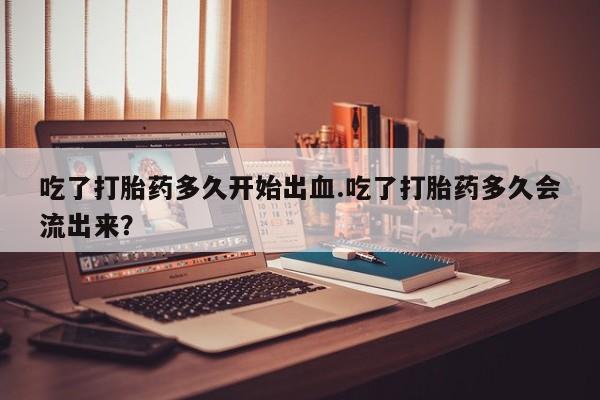 米非米索网上购买吃了打胎药多久开始出血.吃了打胎药多久会流出来？