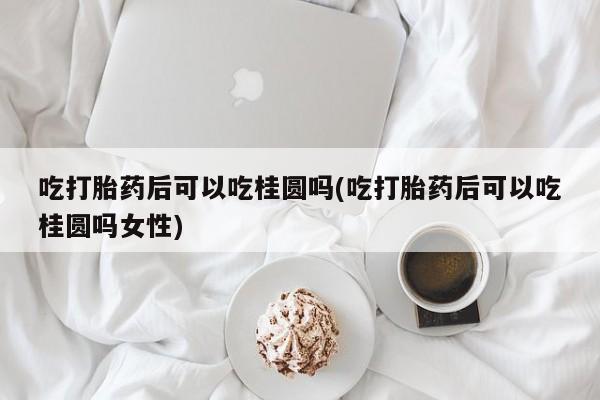 米非米索网上购买吃打胎药后可以吃桂圆吗(吃打胎药后可以吃桂圆吗女性)