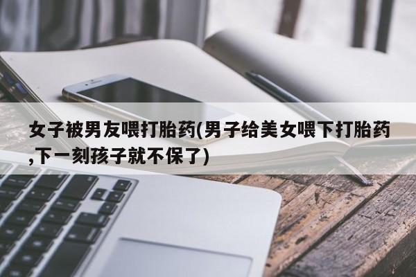米非米索网上购买女子被男友喂打胎药(男子给美女喂下打胎药,下一刻孩子就不保了)
