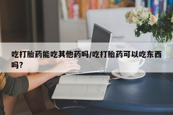 米非米索网上购买吃打胎药能吃其他药吗/吃打胎药可以吃东西吗?