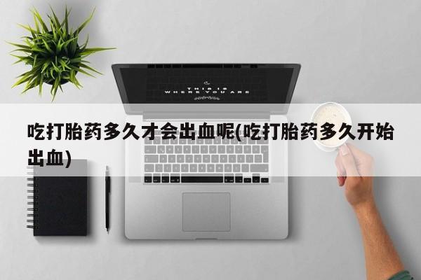 米非米索网上购买吃打胎药多久才会出血呢(吃打胎药多久开始出血)