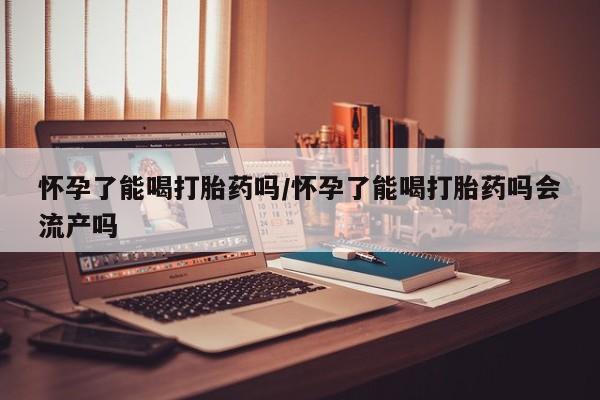 米非米索网上购买怀孕了能喝打胎药吗/怀孕了能喝打胎药吗会流产吗