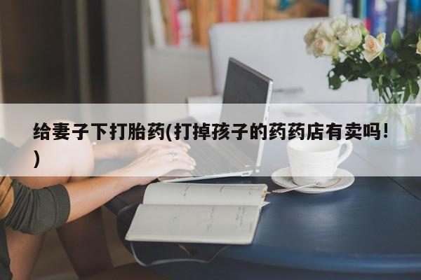 米非米索网上购买给妻子下打胎药(打掉孩子的药药店有卖吗!)