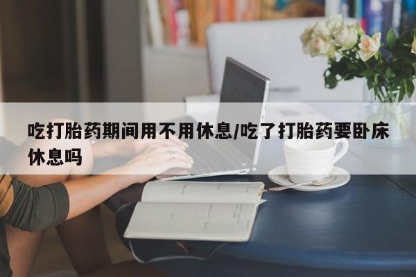 米非米索网上购买吃打胎药期间用不用休息/吃了打胎药要卧床休息吗