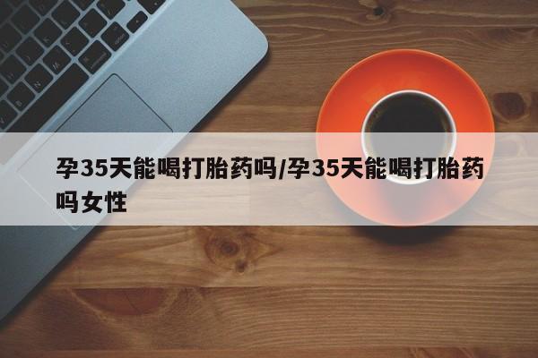 米非米索网上购买孕35天能喝打胎药吗/孕35天能喝打胎药吗女性
