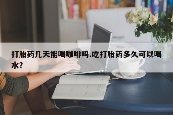米非米索网上购买打胎药几天能喝咖啡吗.吃打胎药多久可以喝水？