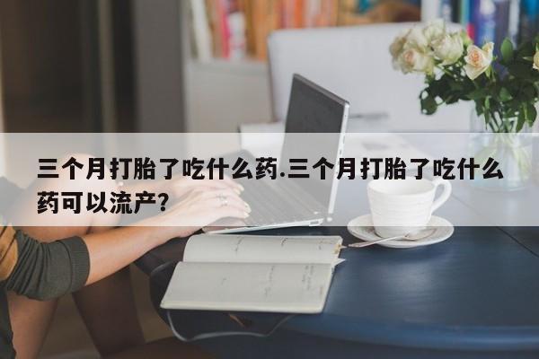 米非米索网上购买三个月打胎了吃什么药.三个月打胎了吃什么药可以流产？