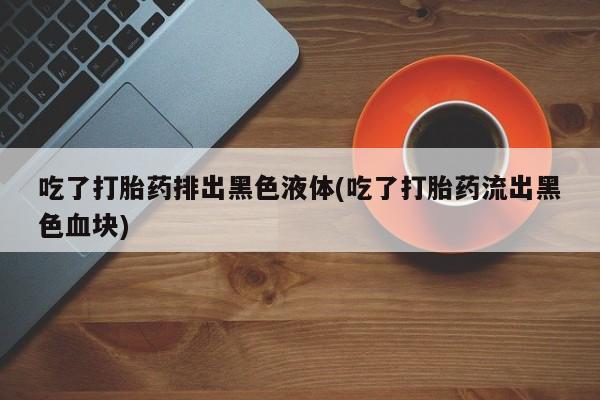 米非米索网上购买吃了打胎药排出黑色液体(吃了打胎药流出黑色血块)