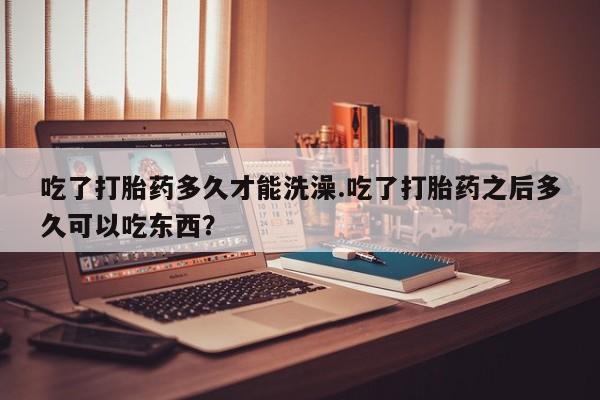 米非米索网上购买吃了打胎药多久才能洗澡.吃了打胎药之后多久可以吃东西？