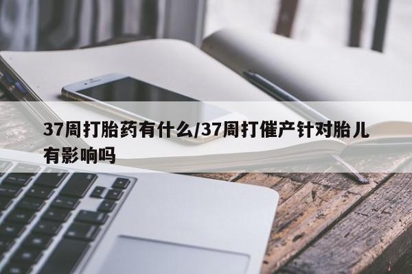 米非米索网上购买37周打胎药有什么/37周打催产针对胎儿有影响吗