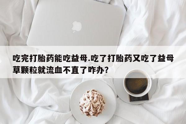 米非米索网上购买吃完打胎药能吃益母.吃了打胎药又吃了益母草颗粒就流血不直了咋办？