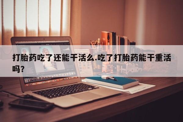 米非米索网上购买打胎药吃了还能干活么.吃了打胎药能干重活吗？