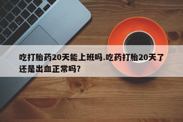 米非米索网上购买吃打胎药20天能上班吗.吃药打胎20天了还是出血正常吗？