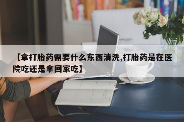 米非米索网上购买【拿打胎药需要什么东西清洗,打胎药是在医院吃还是拿回家吃】