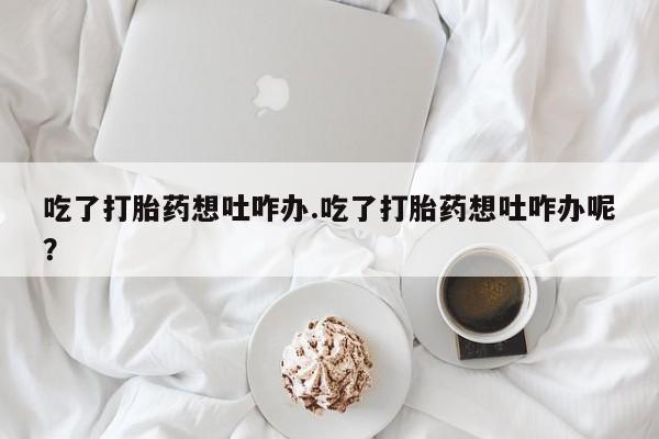 米非米索网上购买吃了打胎药想吐咋办.吃了打胎药想吐咋办呢？