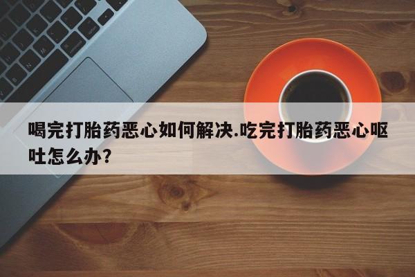 米非米索网上购买喝完打胎药恶心如何解决.吃完打胎药恶心呕吐怎么办？