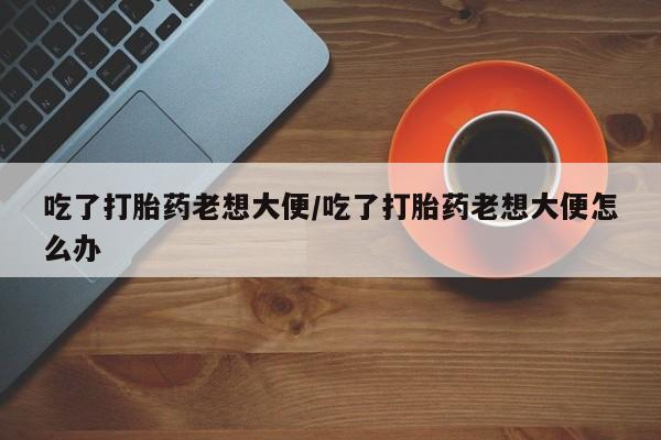 米非米索网上购买吃了打胎药老想大便/吃了打胎药老想大便怎么办