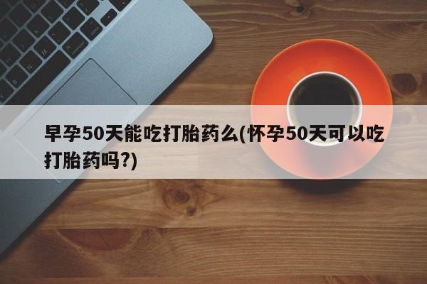 米非米索网上购买早孕50天能吃打胎药么(怀孕50天可以吃打胎药吗?)
