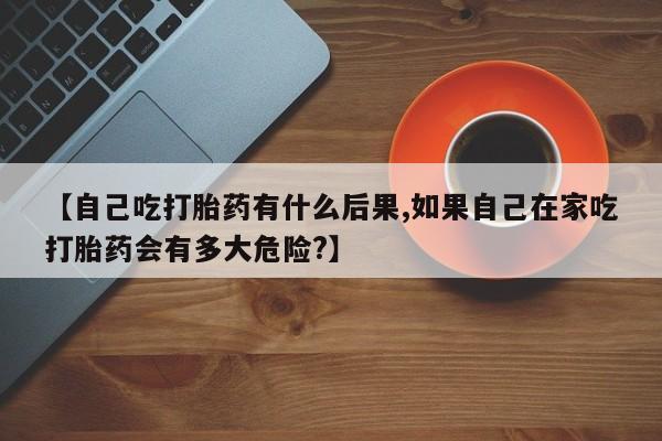 米非米索网上购买【自己吃打胎药有什么后果,如果自己在家吃打胎药会有多大危险?】