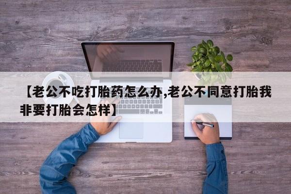 米非米索网上购买【老公不吃打胎药怎么办,老公不同意打胎我非要打胎会怎样】