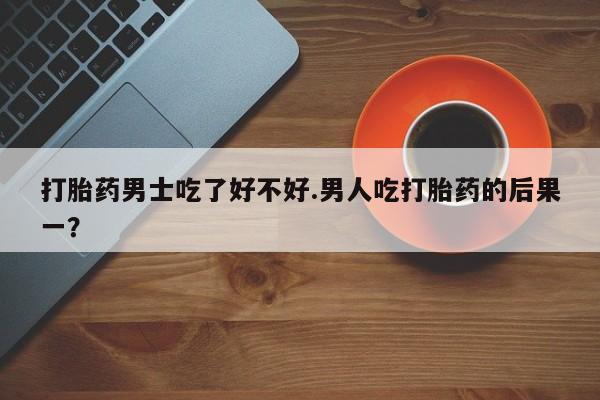 米非米索网上购买打胎药男士吃了好不好.男人吃打胎药的后果一？