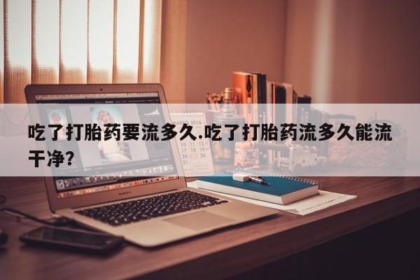 米非米索网上购买吃了打胎药要流多久.吃了打胎药流多久能流干净？