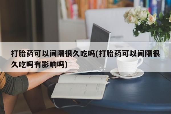 米非米索网上购买打胎药可以间隔很久吃吗(打胎药可以间隔很久吃吗有影响吗)