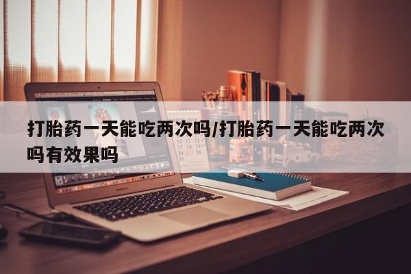 米非米索网上购买打胎药一天能吃两次吗/打胎药一天能吃两次吗有效果吗