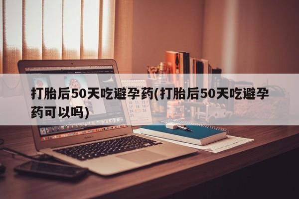 米非米索网上购买打胎后50天吃避孕药(打胎后50天吃避孕药可以吗)