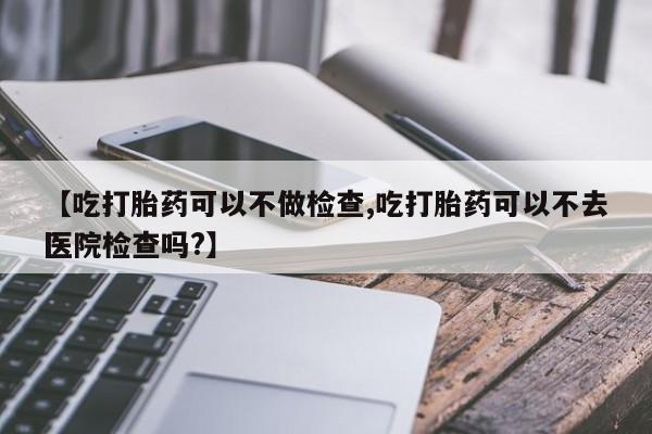 米非米索网上购买【吃打胎药可以不做检查,吃打胎药可以不去医院检查吗?】